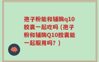 孢子粉能和辅酶q10胶囊一起吃吗 (孢子粉和辅酶Q10胶囊能一起服用吗？)
