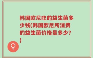 韩国欧尼吃的益生菌多少钱(韩国欧尼所消费的益生菌价格是多少？)