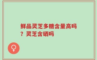 鲜品灵芝多糖含量高吗？灵芝含硒吗