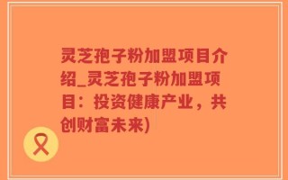 灵芝孢子粉加盟项目介绍_灵芝孢子粉加盟项目：投资健康产业，共创财富未来)