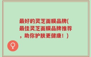 最好的灵芝面膜品牌(最佳灵芝面膜品牌推荐，助你护肤更健康！)