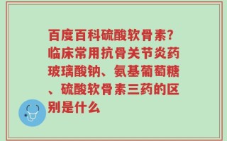 百度百科硫酸软骨素？临床常用抗骨关节炎药玻璃酸钠、氨基葡萄糖、硫酸软骨素三药的区别是什么