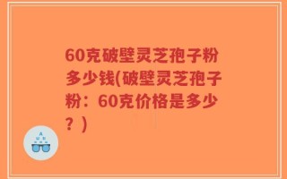60克破壁灵芝孢子粉多少钱(破壁灵芝孢子粉：60克价格是多少？)