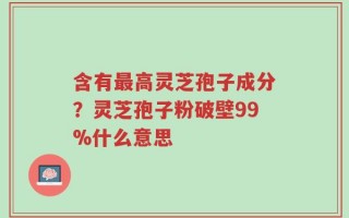 含有最高灵芝孢子成分？灵芝孢子粉破壁99%什么意思