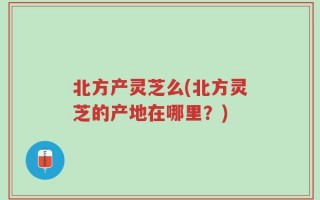 北方产灵芝么(北方灵芝的产地在哪里？)