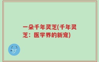 一朵千年灵芝(千年灵芝：医学界的新宠)