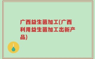 广西益生菌加工(广西利用益生菌加工出新产品)