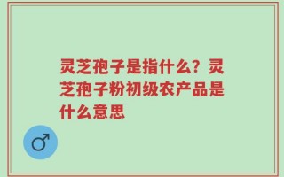 灵芝孢子是指什么？灵芝孢子粉初级农产品是什么意思