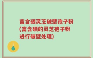 富含硒灵芝破壁孢子粉(富含硒的灵芝孢子粉进行破壁处理)