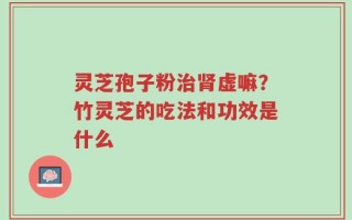 灵芝孢子粉治肾虚嘛？竹灵芝的吃法和功效是什么
