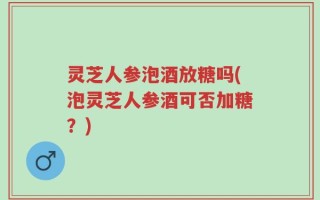 灵芝人参泡酒放糖吗(泡灵芝人参酒可否加糖？)
