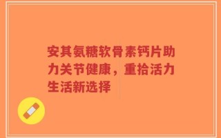 安其氨糖软骨素钙片助力关节健康，重拾活力生活新选择
