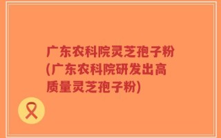 广东农科院灵芝孢子粉(广东农科院研发出高质量灵芝孢子粉)