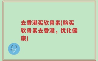 去香港买软骨素(购买软骨素去香港，优化健康)