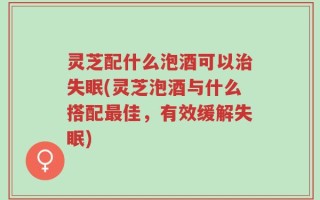 灵芝配什么泡酒可以治失眠(灵芝泡酒与什么搭配最佳，有效缓解失眠)