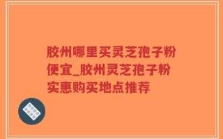 胶州哪里买灵芝孢子粉便宜_胶州灵芝孢子粉实惠购买地点推荐