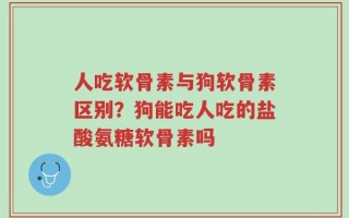 人吃软骨素与狗软骨素区别？狗能吃人吃的盐酸氨糖软骨素吗