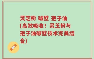灵芝粉 破壁 孢子油(高效吸收！灵芝粉与孢子油破壁技术完美结合)