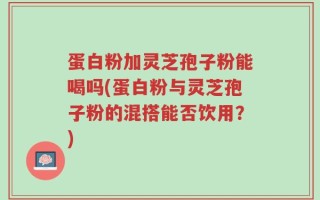 蛋白粉加灵芝孢子粉能喝吗(蛋白粉与灵芝孢子粉的混搭能否饮用？)
