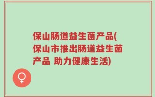 保山肠道益生菌产品(保山市推出肠道益生菌产品 助力健康生活)