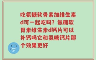 吃氨糖软骨素加维生素d可一起吃吗？氨糖软骨素维生素d钙片可以补钙吗它和氨糖钙片那个效果更好