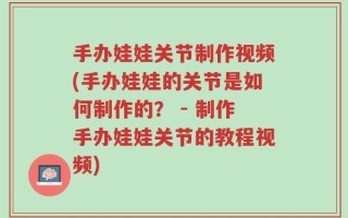 手办娃娃关节制作视频(手办娃娃的关节是如何制作的？ - 制作手办娃娃关节的教程视频)