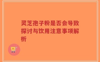 灵芝孢子粉是否会导致探讨与饮用注意事项解析