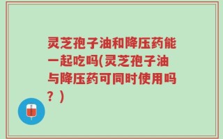 灵芝孢子油和降压药能一起吃吗(灵芝孢子油与降压药可同时使用吗？)