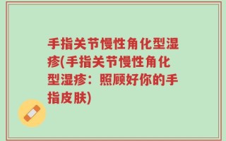 手指关节慢性角化型湿疹(手指关节慢性角化型湿疹：照顾好你的手指皮肤)
