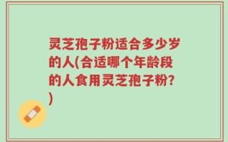 灵芝孢子粉适合多少岁的人(合适哪个年龄段的人食用灵芝孢子粉？)