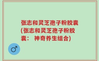 张志和灵芝孢子粉胶囊(张志和灵芝孢子粉胶囊： 神奇养生组合)