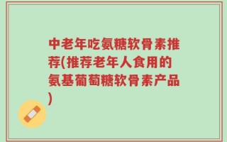 中老年吃氨糖软骨素推荐(推荐老年人食用的氨基葡萄糖软骨素产品)