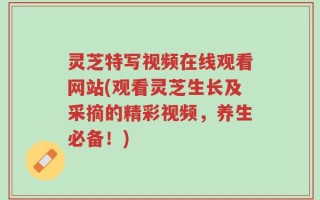 灵芝特写视频在线观看网站(观看灵芝生长及采摘的精彩视频，养生必备！)