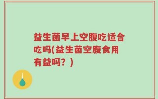 益生菌早上空腹吃适合吃吗(益生菌空腹食用有益吗？)