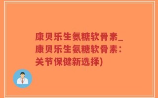 康贝乐生氨糖软骨素_康贝乐生氨糖软骨素：关节保健新选择)