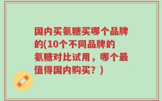 国内买氨糖买哪个品牌的(10个不同品牌的氨糖对比试用，哪个最值得国内购买？)