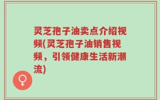 灵芝孢子油卖点介绍视频(灵芝孢子油销售视频，引领健康生活新潮流)