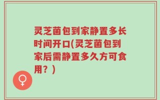 灵芝菌包到家静置多长时间开口(灵芝菌包到家后需静置多久方可食用？)