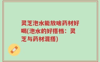 灵芝泡水能放啥药材好喝(泡水的好搭档：灵芝与药材混搭)