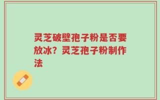 灵芝破壁孢子粉是否要放冰？灵芝孢子粉制作法