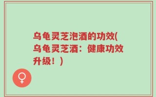 乌龟灵芝泡酒的功效(乌龟灵芝酒：健康功效升级！)