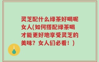 灵芝配什么绿茶好喝呢女人(如何搭配绿茶喝才能更好地享受灵芝的美味？女人们必看！)