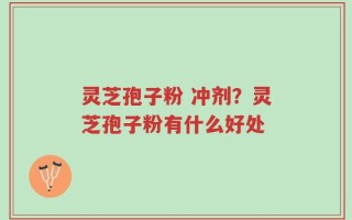 灵芝孢子粉 冲剂？灵芝孢子粉有什么好处