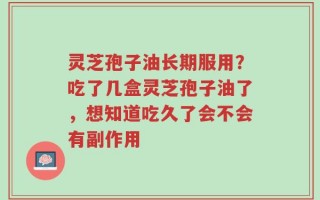 灵芝孢子油长期服用？吃了几盒灵芝孢子油了，想知道吃久了会不会有副作用