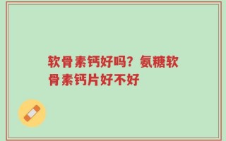 软骨素钙好吗？氨糖软骨素钙片好不好