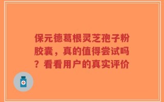 保元德葛根灵芝孢子粉胶囊，真的值得尝试吗？看看用户的真实评价