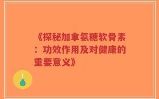 《探秘加拿氨糖软骨素：功效作用及对健康的重要意义》