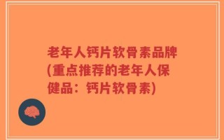 老年人钙片软骨素品牌(重点推荐的老年人保健品：钙片软骨素)