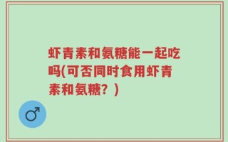 虾青素和氨糖能一起吃吗(可否同时食用虾青素和氨糖？)