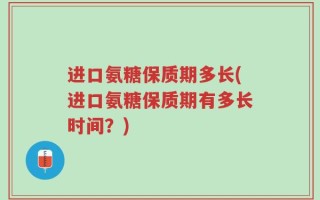 进口氨糖保质期多长(进口氨糖保质期有多长时间？)